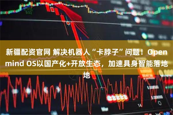 新疆配资官网 解决机器人“卡脖子”问题!Openmind OS以国产化+开放生态,加速具身智能落地