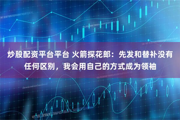 炒股配资平台平台 火箭探花郎：先发和替补没有任何区别，我会用自己的方式成为领袖