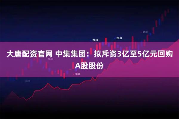 大唐配资官网 中集集团：拟斥资3亿至5亿元回购A股股份