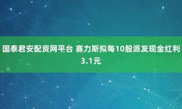国泰君安配资网平台 赛力斯拟每10股派发现金红利3.1元