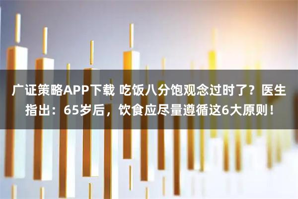 广证策略APP下载 吃饭八分饱观念过时了？医生指出：65岁后，饮食应尽量遵循这6大原则！