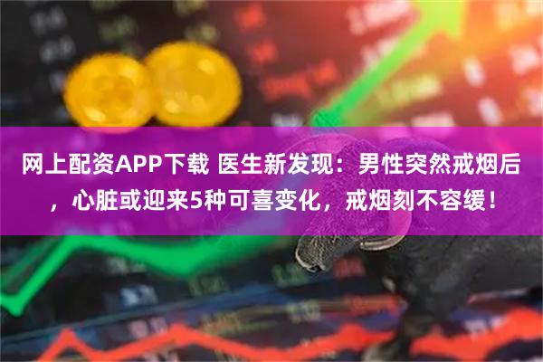 网上配资APP下载 医生新发现：男性突然戒烟后，心脏或迎来5种可喜变化，戒烟刻不容缓！