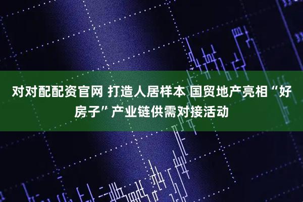 对对配配资官网 打造人居样本 国贸地产亮相“好房子”产业链供需对接活动