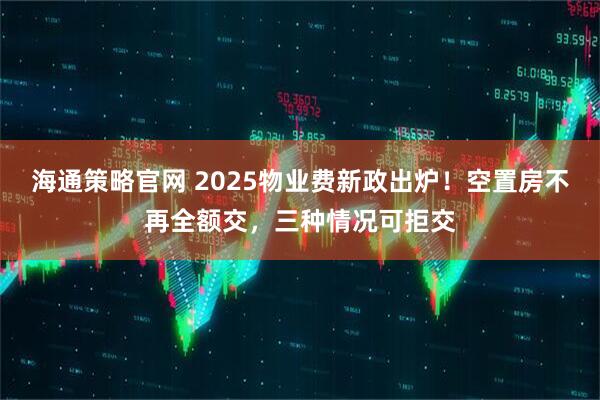 海通策略官网 2025物业费新政出炉！空置房不再全额交，三种情况可拒交