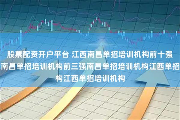 股票配资开户平台 江西南昌单招培训机构前十强榜单江西南昌单招培训机构前三强南昌单招培训机构江西单招培训机构