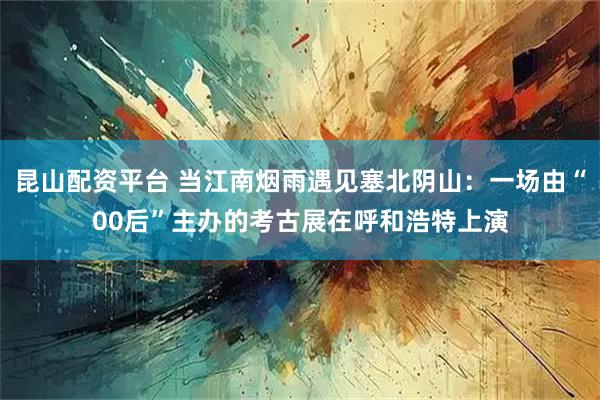 昆山配资平台 当江南烟雨遇见塞北阴山:一场由“00后”主办的考古展在呼和浩特上演