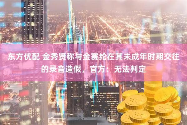 东方优配 金秀贤称与金赛纶在其未成年时期交往的录音造假,官方:无法判定