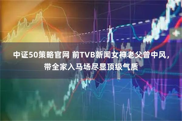 中证50策略官网 前TVB新闻女神老父曾中风，带全家入马场尽显顶级气质