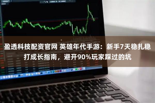 盈透科技配资官网 英雄年代手游：新手7天稳扎稳打成长指南，避开90%玩家踩过的坑