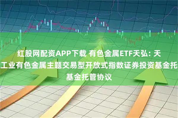 红股网配资APP下载 有色金属ETF天弘: 天弘中证工业有色金属主题交易型开放式指数证券投资基金托管协议