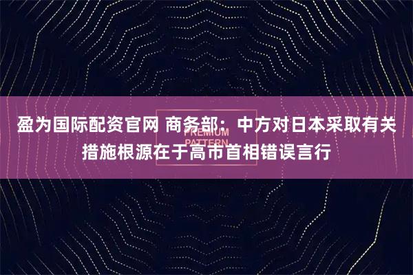 盈为国际配资官网 商务部：中方对日本采取有关措施根源在于高市首相错误言行