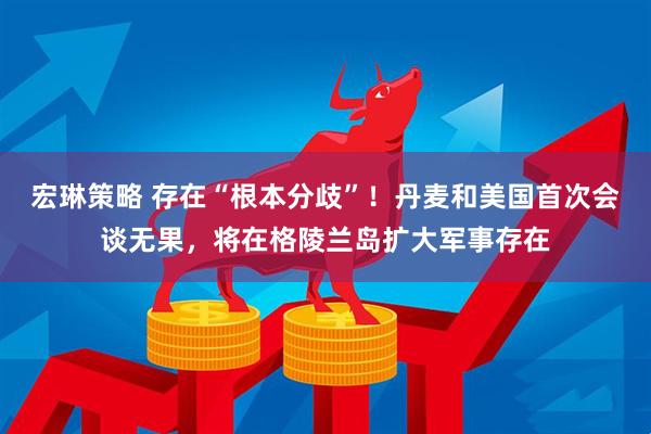 宏琳策略 存在“根本分歧”！丹麦和美国首次会谈无果，将在格陵兰岛扩大军事存在