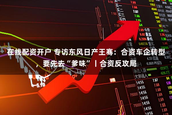 在线配资开户 专访东风日产王骞：合资车企转型，要先去“爹味”丨合资反攻局