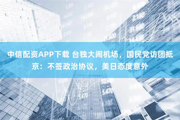 中信配资APP下载 台独大闹机场，国民党访团抵京：不签政治协议，美日态度意外