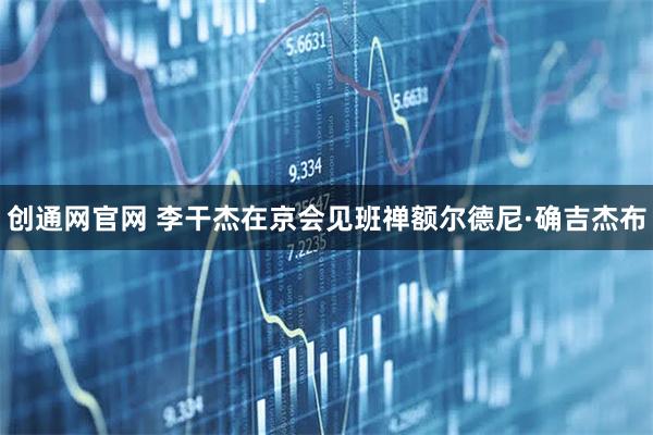创通网官网 李干杰在京会见班禅额尔德尼·确吉杰布