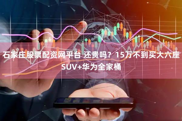石家庄股票配资网平台 还贵吗？15万不到买大六座SUV+华为全家桶