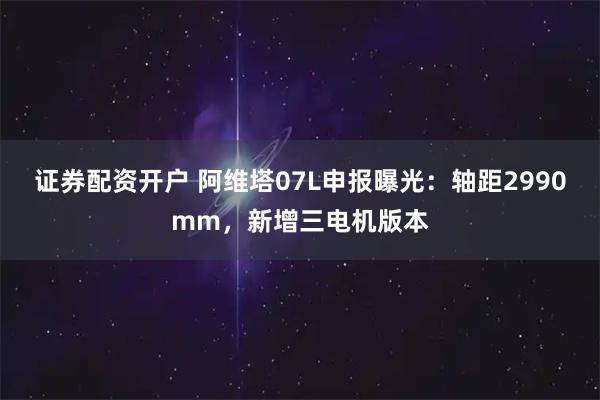 证券配资开户 阿维塔07L申报曝光：轴距2990mm，新增三电机版本