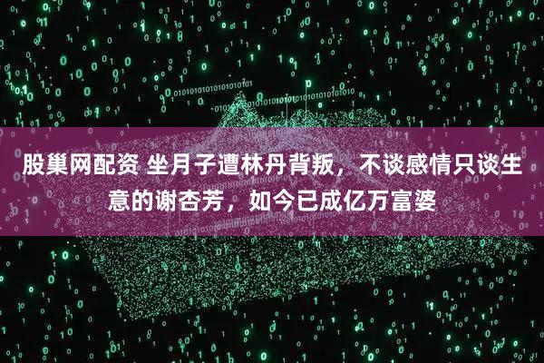 股巢网配资 坐月子遭林丹背叛，不谈感情只谈生意的谢杏芳，如今已成亿万富婆