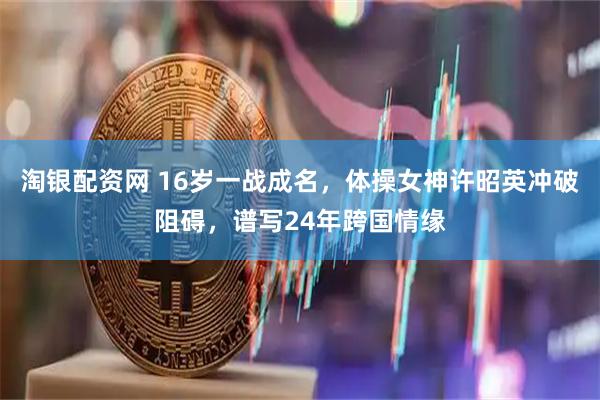 淘银配资网 16岁一战成名，体操女神许昭英冲破阻碍，谱写24年跨国情缘