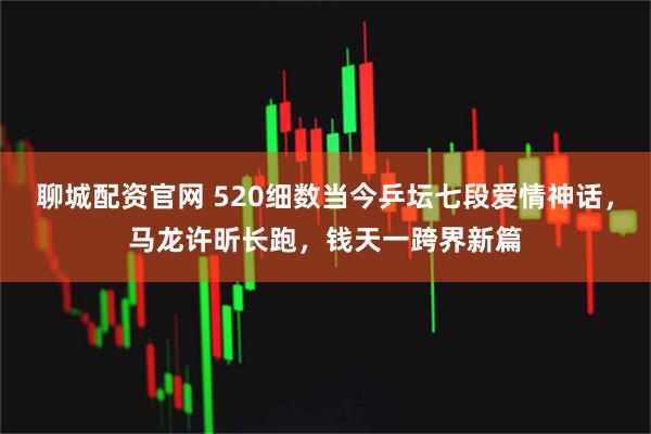 聊城配资官网 520细数当今乒坛七段爱情神话，马龙许昕长跑，钱天一跨界新篇