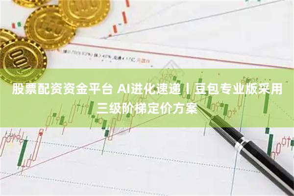 股票配资资金平台 AI进化速递丨豆包专业版采用三级阶梯定价方案
