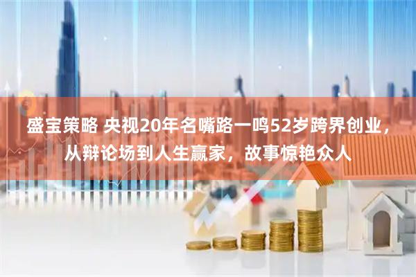 盛宝策略 央视20年名嘴路一鸣52岁跨界创业，从辩论场到人生赢家，故事惊艳众人