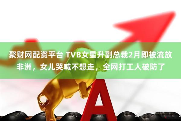 聚财网配资平台 TVB女星升副总裁2月即被流放非洲，女儿哭喊不想走，全网打工人破防了